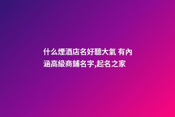 什么煙酒店名好聽大氣 有內涵高級商鋪名字,起名之家-第1張-店鋪起名-玄機派